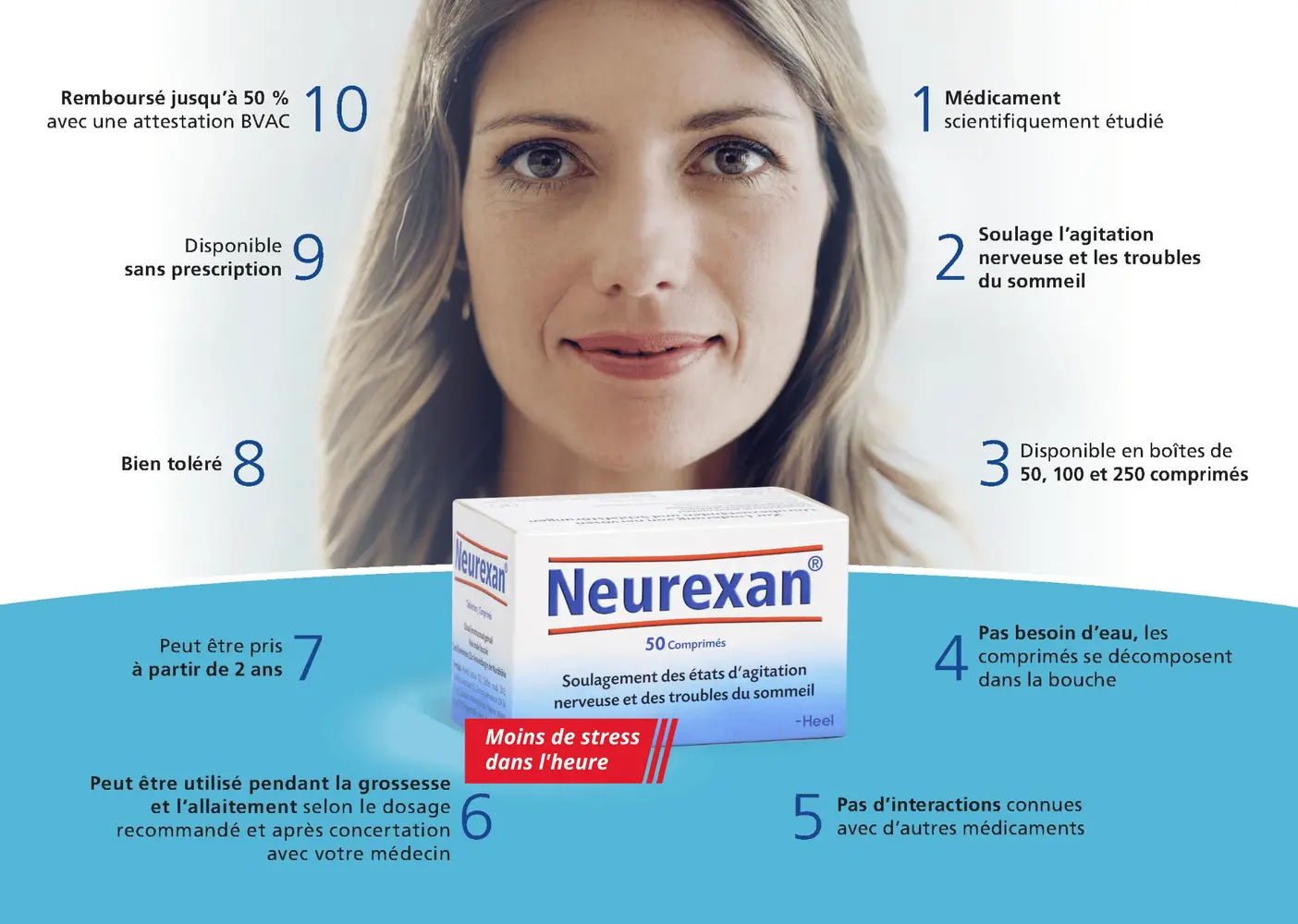 1. Médicament scientiquement étudié
2. Soulage le stress et les troubles du sommeil
3. Disponible en boîtes de 50, 100 et 250 comprimés.
4. Pas besoin d'eau
5. Pas d'interactions connues avec d'autres médicaments
6. Peut être utilisé pendant la grossesse et l'allaitement
7. à partir de 2 ans
8. Bien toléré
9. Disponible sans prescription
10. Remboursé jusqu'à 50% avec une attestation BVAC